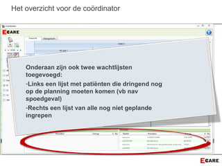 Het overzicht voor de coördinator
Onderaan zijn ook twee wachtlijsten
toegevoegd:
-Links een lijst met patiënten die dringend nog
op de planning moeten komen (vb nav
spoedgeval)
-Rechts een lijst van alle nog niet geplande
ingrepen
 