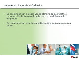 • De coördinator kan ingrepen van de planning op een wachtlijst
verslepen. Hierbij kan ook de reden van de handeling worden
aangeduid
• De coördinator kan vanuit de wachtlijsten ingrepen op de planning
zetten
Het overzicht voor de coördinator
 