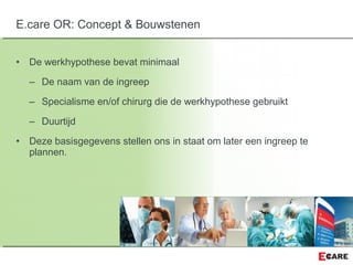 • De werkhypothese bevat minimaal
– De naam van de ingreep
– Specialisme en/of chirurg die de werkhypothese gebruikt
– Duurtijd
• Deze basisgegevens stellen ons in staat om later een ingreep te
plannen.
E.care OR: Concept & Bouwstenen
 