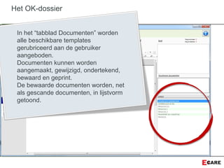 Het OK-dossier
In het “tabblad Documenten” worden
alle beschikbare templates
gerubriceerd aan de gebruiker
aangeboden.
Documenten kunnen worden
aangemaakt, gewijzigd, ondertekend,
bewaard en geprint.
De bewaarde documenten worden, net
als gescande documenten, in lijstvorm
getoond.
 
