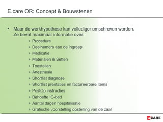 • Maar de werkhypothese kan vollediger omschreven worden.
Ze bevat maximaal informatie over:
» Procedure
» Deelnemers aan de ingreep
» Medicatie
» Materialen & Setten
» Toestellen
» Anesthesie
» Shortlist diagnose
» Shortlist prestaties en factureerbare items
» PostOp instructies
» Behoefte IC-bed
» Aantal dagen hospitalisatie
» Grafische voorstelling opstelling van de zaal
E.care OR: Concept & Bouwstenen
 