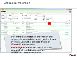 Controlelijst materialen
De controlelijst materialen toont niet enkel
de gebruikte materialen, maar geeft ook een
overzicht van wat al bijbesteld werd of
bijbesteld moet worden.
Bestellingen kunnen van hieruit naar de
apotheek of rechtstreeks naar de
leverancier verstuurd worden.
 