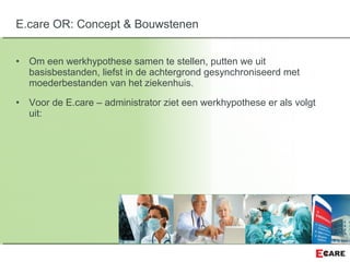 • Om een werkhypothese samen te stellen, putten we uit
basisbestanden, liefst in de achtergrond gesynchroniseerd met
moederbestanden van het ziekenhuis.
• Voor de E.care – administrator ziet een werkhypothese er als volgt
uit:
E.care OR: Concept & Bouwstenen
 