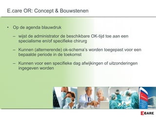 • Op de agenda blauwdruk
– wijst de administrator de beschikbare OK-tijd toe aan een
specialisme en/of specifieke chirurg
– Kunnen (alternerende) ok-schema’s worden toegepast voor een
bepaalde periode in de toekomst
– Kunnen voor een specifieke dag afwijkingen of uitzonderingen
ingegeven worden
E.care OR: Concept & Bouwstenen
 