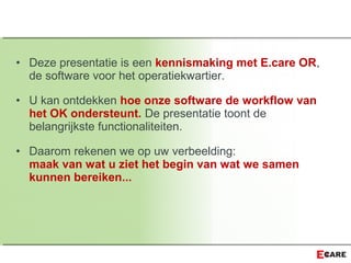• Deze presentatie is een kennismaking met E.care OR,
de software voor het operatiekwartier.
• U kan ontdekken hoe onze software de workflow van
het OK ondersteunt. De presentatie toont de
belangrijkste functionaliteiten.
• Daarom rekenen we op uw verbeelding:
maak van wat u ziet het begin van wat we samen
kunnen bereiken...
 