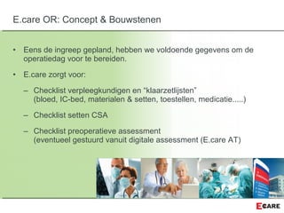• Eens de ingreep gepland, hebben we voldoende gegevens om de
operatiedag voor te bereiden.
• E.care zorgt voor:
– Checklist verpleegkundigen en “klaarzetlijsten”
(bloed, IC-bed, materialen & setten, toestellen, medicatie.....)
– Checklist setten CSA
– Checklist preoperatieve assessment
(eventueel gestuurd vanuit digitale assessment (E.care AT)
E.care OR: Concept & Bouwstenen
 