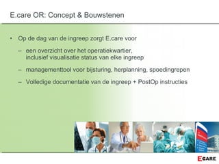 • Op de dag van de ingreep zorgt E.care voor
– een overzicht over het operatiekwartier,
inclusief visualisatie status van elke ingreep
– managementtool voor bijsturing, herplanning, spoedingrepen
– Volledige documentatie van de ingreep + PostOp instructies
E.care OR: Concept & Bouwstenen
 