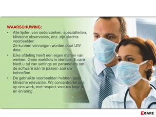 WAARSCHUWING:
• Alle lijsten van onderzoeken, specialiteiten,
klinische observaties, enz. zijn slechts
voorbeelden.
Ze kunnen vervangen worden door UW
data.
• Elke afdeling heeft een eigen manier van
werken. Geen workflow is identiek. E.care
biedt u tal van settings en parameters om
de software aan te passen aan uw
behoeften.
• De gebruikte voorbeelden hebben geen
klinische relevantie. Wij concentreren ons
op ons werk, met respect voor uw kennis
en ervaring.
 