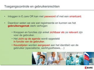 • Inloggen in E.care OR kan met paswoord of met een smartcard.
• Daardoor weten we wie wat registreerde en kunnen we het
gebruikersgemak sterk verhogen
• Knoppen en functies zijn enkel zichtbaar als ze relevant zijn
voor de gebruiker.
• Het zicht op de agenda wordt opgesteld
in functie van de gebruiker.
• Keuzelijsten worden aangepast aan het identiteit van de
gebruiker (specialisme, werkhypotheses,…)
Toegangscontrole en gebruikersrechten
 