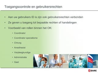 • Aan uw gebruikers ID is zijn ook gebruikersrechten verbonden
• Ze geven u toegang tot bepaalde rechten of handelingen
• Voorbeeld van rollen binnen het OK:
• Coordinator
• Coordinator specialisme
• Chirurg
• Anesthesist
• Verpleegkundige
• Administratie
• Gast
Toegangscontrole en gebruikersrechten
 