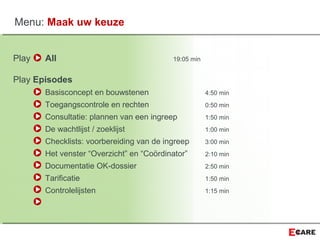 Play All 19:05 min
Play Episodes
Basisconcept en bouwstenen 4:50 min
Toegangscontrole en rechten 0:50 min
Consultatie: plannen van een ingreep 1:50 min
De wachtlijst / zoeklijst 1:00 min
Checklists: voorbereiding van de ingreep 3:00 min
Het venster “Overzicht” en “Coördinator” 2:10 min
Documentatie OK-dossier 2:50 min
Tarificatie 1:50 min
Controlelijsten 1:15 min
Menu: Maak uw keuze
 