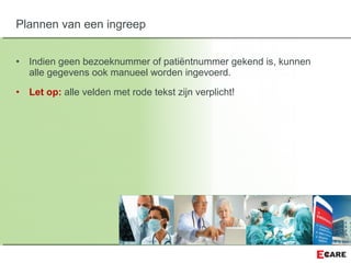 • Indien geen bezoeknummer of patiëntnummer gekend is, kunnen
alle gegevens ook manueel worden ingevoerd.
• Let op: alle velden met rode tekst zijn verplicht!
Plannen van een ingreep
 