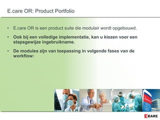 • E.care OR is een product suite die modulair wordt opgebouwd.
• Ook bij een volledige implementatie, kan u kiezen voor een
stapsgewijze ingebruikname.
• De modules zijn van toepassing in volgende fases van de
workflow:
E.care OR: Product Portfolio
 