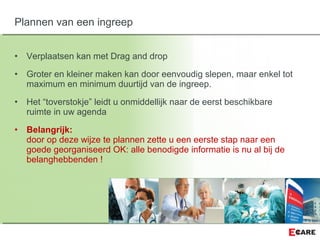 • Verplaatsen kan met Drag and drop
• Groter en kleiner maken kan door eenvoudig slepen, maar enkel tot
maximum en minimum duurtijd van de ingreep.
• Het “toverstokje” leidt u onmiddellijk naar de eerst beschikbare
ruimte in uw agenda
• Belangrijk:
door op deze wijze te plannen zette u een eerste stap naar een
goede georganiseerd OK: alle benodigde informatie is nu al bij de
belanghebbenden !
Plannen van een ingreep
 