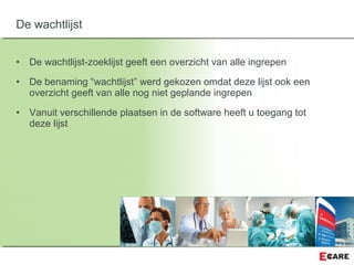 • De wachtlijst-zoeklijst geeft een overzicht van alle ingrepen
• De benaming “wachtlijst” werd gekozen omdat deze lijst ook een
overzicht geeft van alle nog niet geplande ingrepen
• Vanuit verschillende plaatsen in de software heeft u toegang tot
deze lijst
De wachtlijst
 