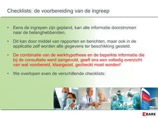 • Eens de ingrepen zijn gepland, kan alle informatie doorstromen
naar de belanghebbenden.
• Dit kan door middel van rapporten en berichten, maar ook in de
applicatie zelf worden alle gegevens ter beschikking gesteld.
• De combinatie van de werkhypothese en de beperkte informatie die
bij de consultatie werd aangevuld, geeft ons een volledig overzicht
van wat voorbereid, klaargezet, gecheckt moet worden!
• We overlopen even de verschillende checklists:
Checklists: de voorbereiding van de ingreep
 
