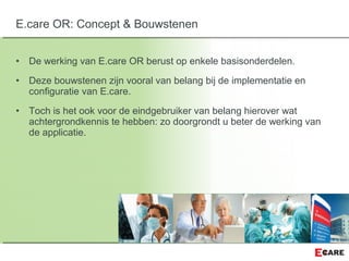 • De werking van E.care OR berust op enkele basisonderdelen.
• Deze bouwstenen zijn vooral van belang bij de implementatie en
configuratie van E.care.
• Toch is het ook voor de eindgebruiker van belang hierover wat
achtergrondkennis te hebben: zo doorgrondt u beter de werking van
de applicatie.
E.care OR: Concept & Bouwstenen
 