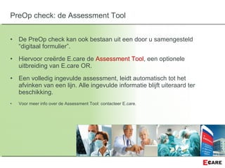 • De PreOp check kan ook bestaan uit een door u samengesteld
“digitaal formulier”.
• Hiervoor creërde E.care de Assessment Tool, een optionele
uitbreiding van E.care OR.
• Een volledig ingevulde assessment, leidt automatisch tot het
afvinken van een lijn. Alle ingevulde informatie blijft uiteraard ter
beschikking.
• Voor meer info over de Assessment Tool: contacteer E.care.
PreOp check: de Assessment Tool
 