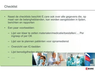 • Naast de checklists beschikt E.care ook over alle gegevens die, op
maat van de belanghebbenden, kan worden aangeboden in lijsten,
berichten en rapporten
• Een paar voorbeelden:
– Lijst van klaar te zetten materialen/medicatie/toestellen/.... Per
ingreep of per OK
– Lijst van te plannen patiënten voor opnamedienst
– Overzicht van IC-bedden
– Lijst benodigdheden steriel materiaal
– .....
Checklist
 