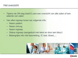 • Tijdens de OK-dag biedt E.care een overzicht van alle zalen of een
selectie van zalen
• Van elke ingreep tonen we volgende info:
– Naam patiënt
– Naam chirurg
– Naam ingreep
– Status ingreep (aangeduid met tekst en door een kleur)
– Belangrijke info mbt besmetting, IC bed, bloed,....
Het overzicht
 