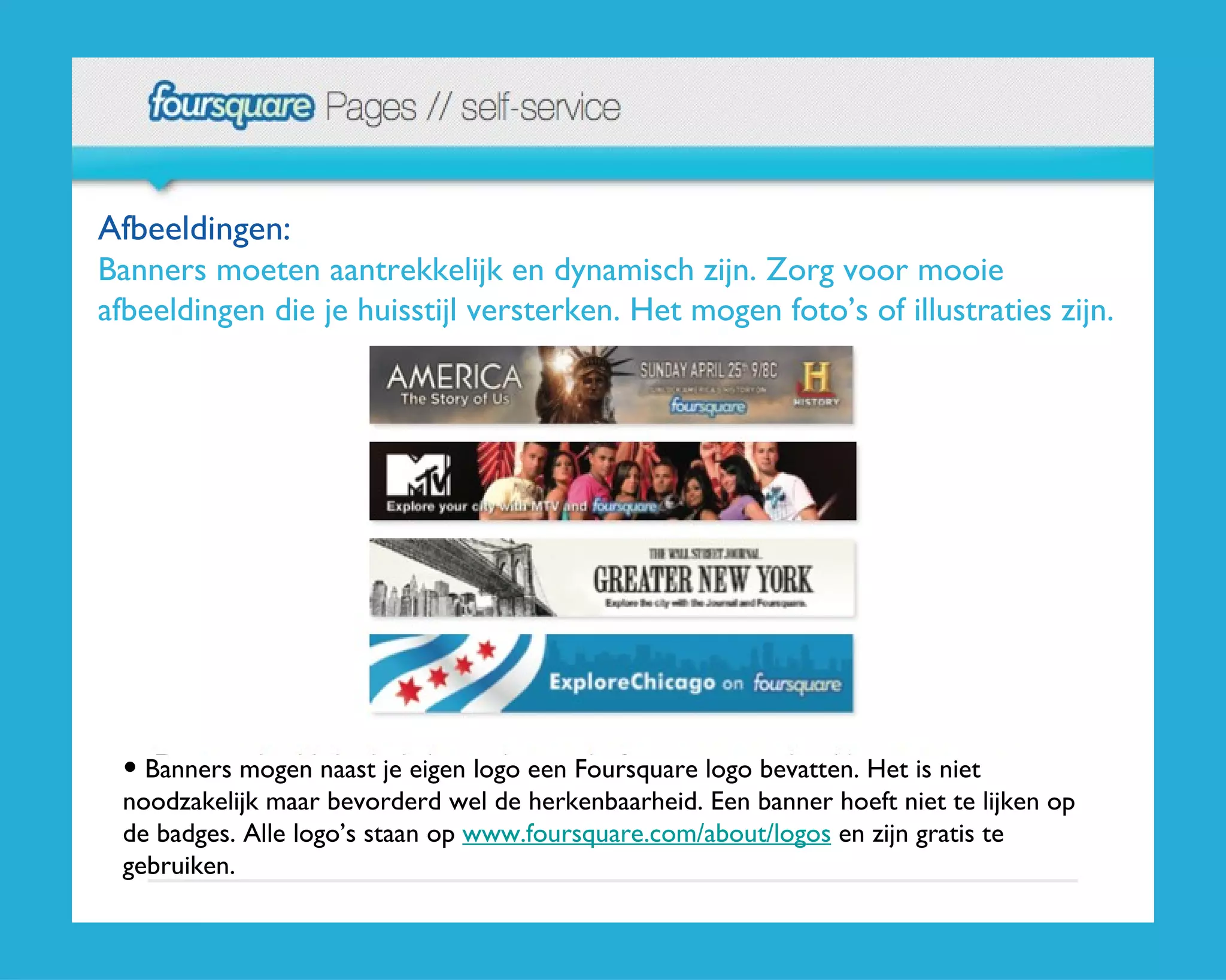 Afbeeldingen:  Banners moeten aantrekkelijk en dynamisch zijn. Zorg voor mooie afbeeldingen die je huisstijl versterken. Het mogen foto’s of illustraties zijn. Banners mogen naast je eigen logo een Foursquare logo bevatten. Het is niet noodzakelijk maar bevorderd wel de herkenbaarheid. Een banner hoeft niet te lijken op de badges. Alle logo’s staan op  www.foursquare.com/about/logos  en zijn gratis te gebruiken. 