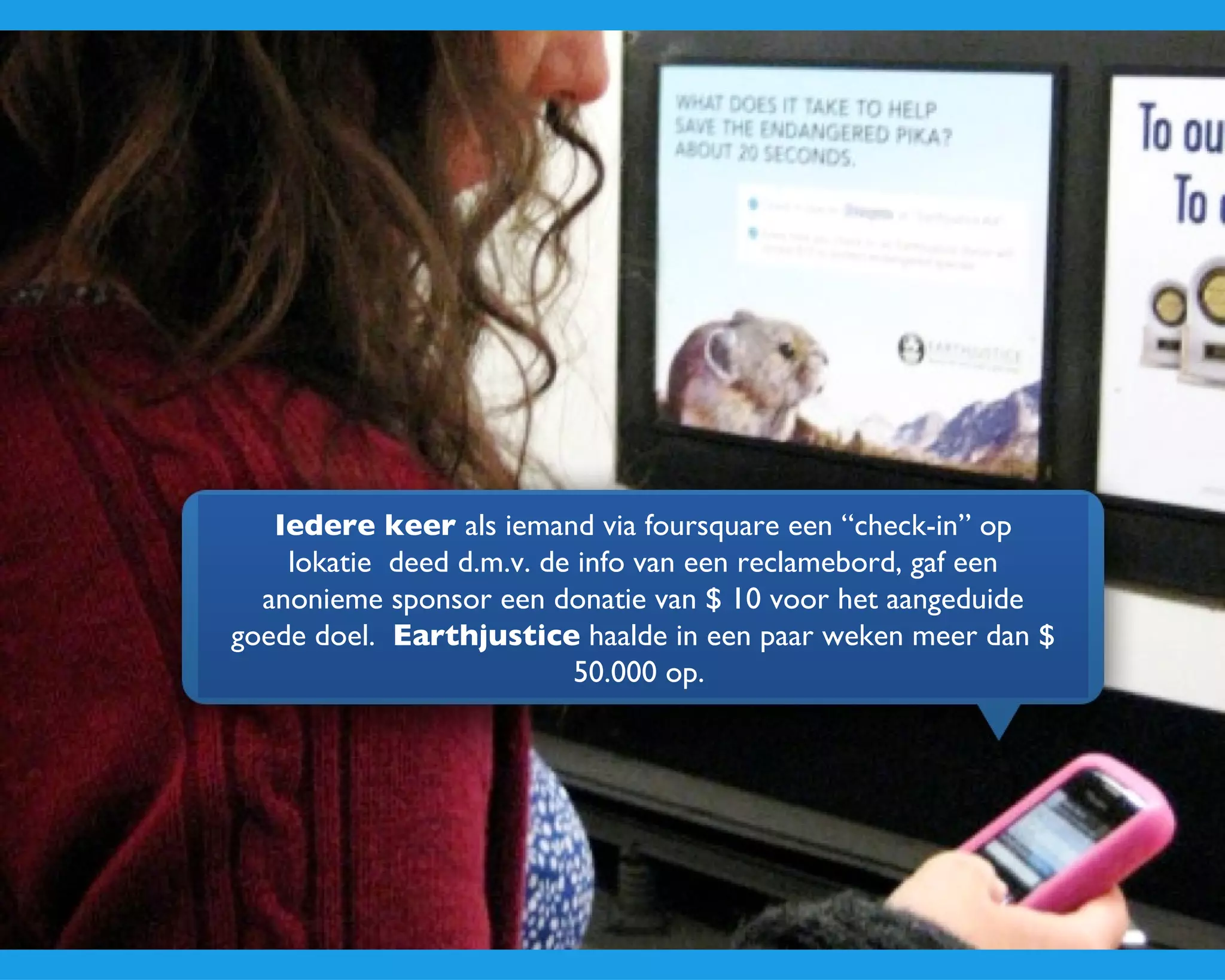 Iedere keer  als iemand via foursquare een “check-in” op lokatie  deed d.m.v. de info van een reclamebord, gaf een anonieme sponsor een donatie van $ 10 voor het aangeduide goede doel.  Earthjustice  haalde in een paar weken meer dan $ 50.000 op.  