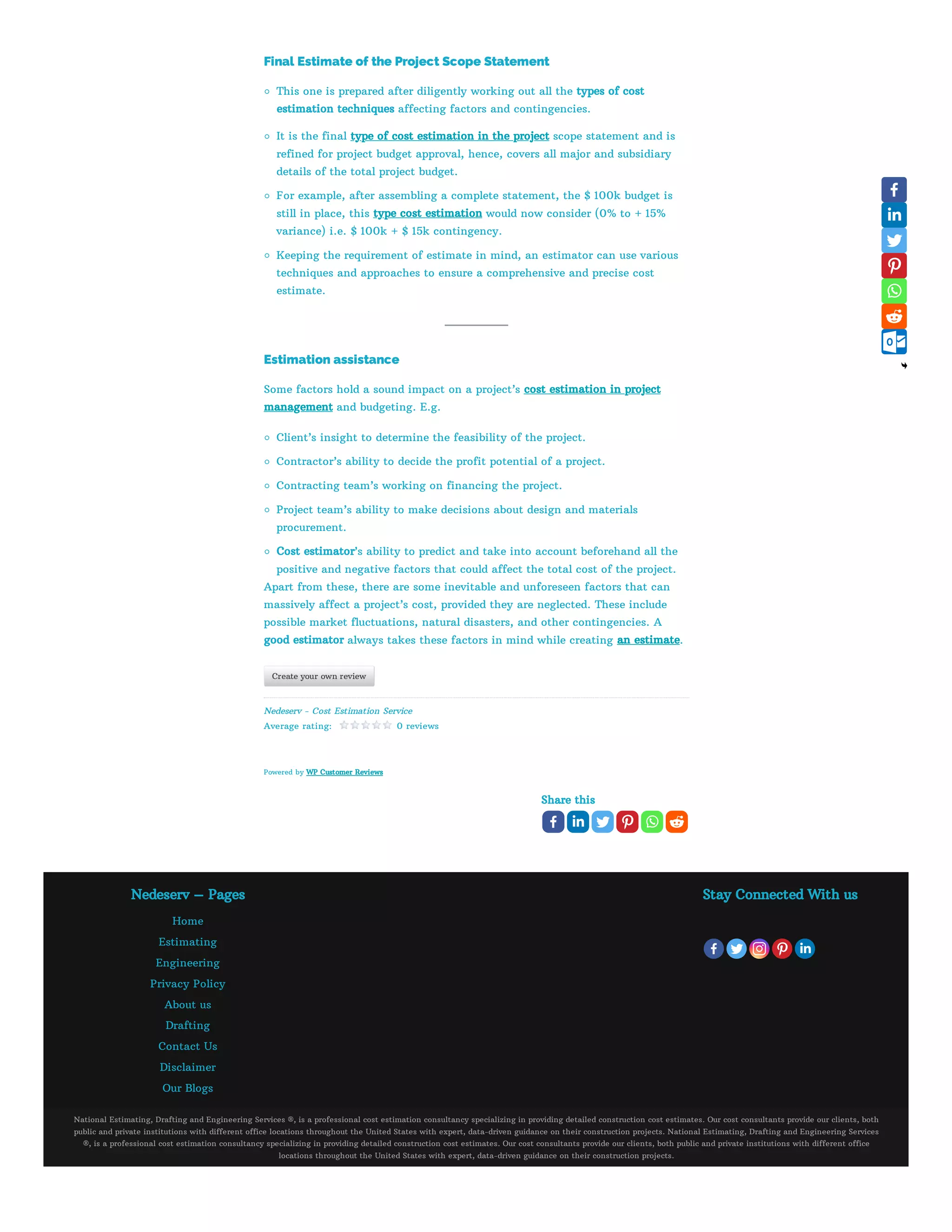 Share this
Final Estimate of the Project Scope Statement
This one is prepared after diligently working out all the types of cost
estimation techniques affecting factors and contingencies.
It is the final type of cost estimation in the project scope statement and is
refined for project budget approval, hence, covers all major and subsidiary
details of the total project budget.
For example, after assembling a complete statement, the $ 100k budget is
still in place, this type cost estimation would now consider (0% to + 15%
variance) i.e. $ 100k + $ 15k contingency.
Keeping the requirement of estimate in mind, an estimator can use various
techniques and approaches to ensure a comprehensive and precise cost
estimate.
Estimation assistance
Some factors hold a sound impact on a project’s cost estimation in project
management and budgeting. E.g.
Client’s insight to determine the feasibility of the project.
Contractor’s ability to decide the profit potential of a project.
Contracting team’s working on financing the project.
Project team’s ability to make decisions about design and materials
procurement.
Cost estimator’s ability to predict and take into account beforehand all the
positive and negative factors that could affect the total cost of the project.
Apart from these, there are some inevitable and unforeseen factors that can
massively affect a project’s cost, provided they are neglected. These include
possible market fluctuations, natural disasters, and other contingencies. A
good estimator always takes these factors in mind while creating an estimate.
Create your own review
Nedeserv - Cost Estimation Service
Average rating:    0 reviews
Powered by WP Customer Reviews
Nedeserv – Pages
Home
Estimating
Engineering
Privacy Policy
About us
Drafting
Contact Us
Disclaimer
Our Blogs
Stay Connected With us
National Estimating, Drafting and Engineering Services ®, is a professional cost estimation consultancy specializing in providing detailed construction cost estimates. Our cost consultants provide our clients, both
public and private institutions with different office locations throughout the United States with expert, data-driven guidance on their construction projects. National Estimating, Drafting and Engineering Services
®, is a professional cost estimation consultancy specializing in providing detailed construction cost estimates. Our cost consultants provide our clients, both public and private institutions with different office
locations throughout the United States with expert, data-driven guidance on their construction projects.
 