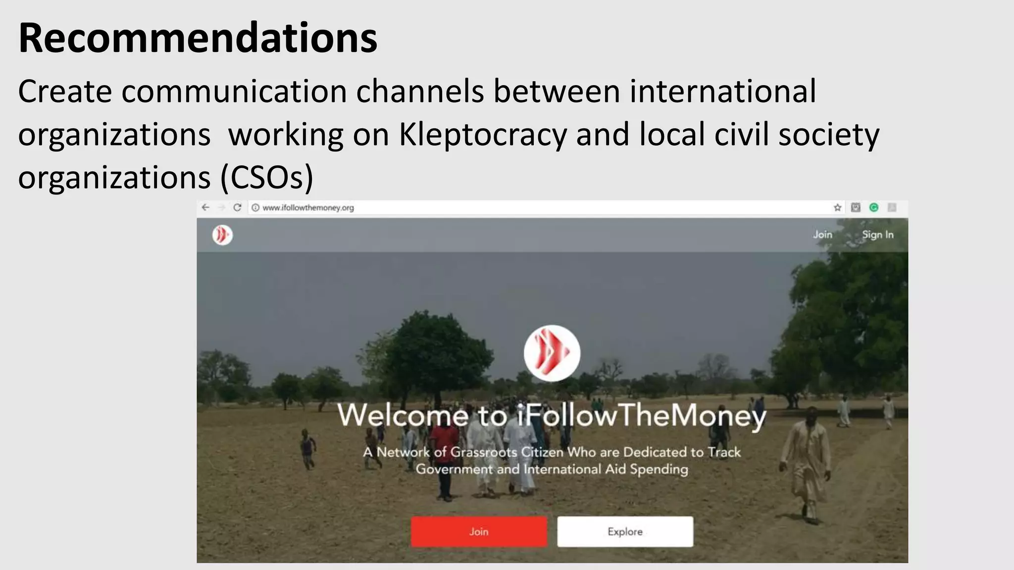 Recommendations
Create communication channels between international
organizations working on Kleptocracy and local civil society
organizations (CSOs)
http://ifollowthemoney.org
 