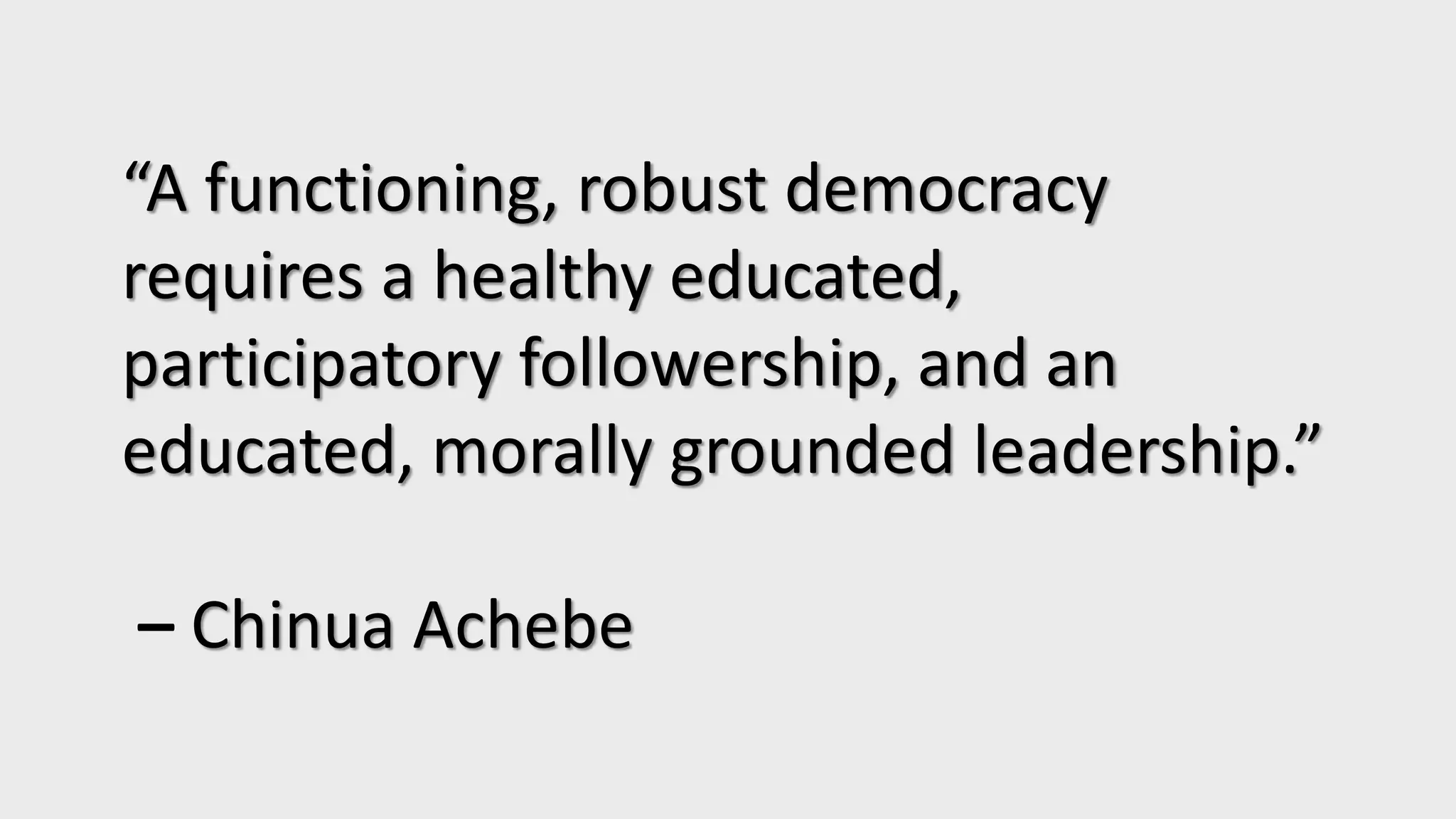 “A functioning, robust democracy
requires a healthy educated,
participatory followership, and an
educated, morally grounded leadership.”
– Chinua Achebe
 