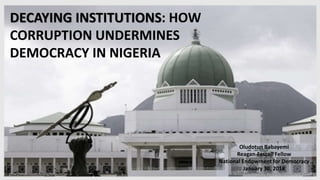 DECAYING INSTITUTIONS: HOW
CORRUPTION UNDERMINES
DEMOCRACY IN NIGERIA
Oludotun Babayemi
Reagan-Fascell Fellow
National Endowment for Democracy
January 30, 2018
 