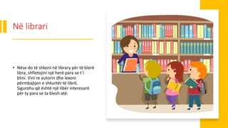 Në librari
• Nëse do të shkoni në library për të blerë
libra, shfletojini një herë para se t’i
blini. Vini re autorin dhe lexoni
përmbajtjen e shkurtër të librit.
Sigurohu që është një libër interesant
për ty para se ta blesh atë.
 