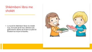 Shkëmbeni libra me
shokët
• Ju mund të shkëmbeni librat me shokët
tuaj, me kusht që të mos I dëmtoni ato
gjatë leximit. Kështu do të keni se çfarë të
bisedoni kur të jeni së bashku.
 
