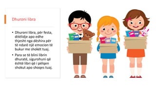 Dhuroni libra
• Dhuroni libra, për festa,
ditëlidje apo edhe
thjesht nga dëshira për
të ndarë një emocion të
bukur me shokët tuaj.
• Para se të blini librin
dhuratë, sigurohuni që
është libri që i pëlqen
shokut apo shoqes tuaj.
 