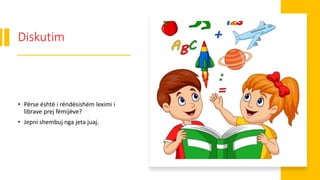 Diskutim
• Përse është i rëndësishëm leximi i
librave prej fëmijëve?
• Jepni shembuj nga jeta juaj.
 