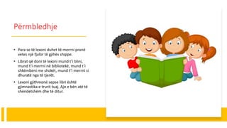Përmbledhje
• Para se të lexoni duhet të merrni pranë
vetes një fjalor të gjihës shqipe.
• Librat që doni të lexoni mund t’i blini,
mund t’i merrni në bibliotekë, mund t’i
shkëmbeni me shokët, mund t’i merrni si
dhuratë nga të tjerët.
• Lexoni gjithmonë sepse libri është
gjimnastika e trurit tuaj. Ajo e bën atë të
shëndetshëm dhe të ditur.
 