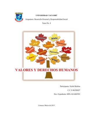 UNIVERSIDAD YACAMBÚ
Asignatura: Desarrollo Personal y Responsabilidad Social
Tarea No. 4
VALORES Y DERECHOS HUMANOS
Participante: Neida Medina
C:I: V-06398697
Nro. Expediente: HPS-143-00070V
Caracas, Marzo de 2015
 