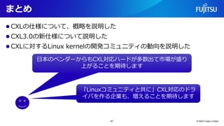 まとめ
⚫ CXLの仕様について、概略を説明した
⚫ CXL3.0の新仕様について説明した
⚫ CXLに対するLinux kernelの開発コミュニティの動向を説明した
© 2022 Fujitsu Limited
日本のベンダーからもCXL対...