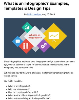 What is an Infographic? Examples,
Templates & Design Tips
By Midori Nediger, Aug 20, 2019
Since infographics exploded onto the graphic design scene about ten years
ago, they’ve become a staple for communication in classrooms, in the
workplace, and across the web.
But if you’re new to the world of design, the term infographic might still be
foreign to you.
You might wonder…
What is an infographic?
Why use infographics?
How do I create an infographic?
What are the different types of infographics?
What makes an infographic design effective?
 