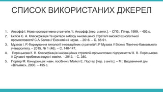 СПИСОК ВИКОРИСТАНИХ ДЖЕРЕЛ
1. Ансофф І. Нова корпоративна стратегія / І. Ансофф; [пер. з англ.]. – СПб.: Пітер, 1999. – 403 с.
2. Бєлов С. А. Класифікація та критерії вибору інноваційної стратегії високотехнологічної
промисловості/ С.А Бєлов // Економічні науки. – 2016. – С. 88-91.
3. Музаєв І. Р. Формування типології інноваційних стратегій/ І.Р Музаєв // Вісник Північно-Кавказького
університету. – 2015. № 1 (46). – С. 140-147.
4. Порецькова К. В. Класифікація інноваційних стратегій промислових підприємств/ К. В. Порецькова
// Сучасні проблеми науки і освіти. – 2013. – С. 380.
5. Портер М. Конкуренція: навч. посібник / Майкл Е. Портер [пер. з англ.]. – М.: Видавничий дім
«Вільямс», 2000. – 495 с.
 