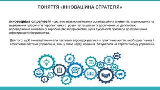 ПОНЯТТЯ «ІННОВАЦІЙНА СТРАТЕГІЯ»
Інноваційна стратегія - система взаємопов'язаних організаційних елементів, спрямованих на
визначення пріоритетів перспективного розвитку та шляхи їх досягнення за допомогою
впровадження інновацій у виробництво підприємства, що в сукупності призведе до підвищення
ефективності підприємства.
Для того, щоб інновації виникали і активно впроваджувалися у практичне життя, необхідна гнучка й
ефективна система управління, яка, у свою чергу, повинна базуватися на стратегічному управлінні.
 