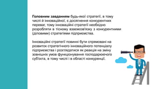 Головним завданням будь-якої стратегії, в тому
числі й інноваційної, є досягнення конкурентних
переваг, тому інноваційні стратегії необхідно
розробляти в тісному взаємозв'язку з конкурентними
(діловими) стратегіями підприємства.
Інноваційні стратегії повинні бути спрямовані на
розвиток стратегічного інноваційного потенціалу
підприємства і розглядатися як реакція на зміну
зовнішніх умов функціонування господарюючого
суб'єкта, в тому числі і в області конкуренції.
 