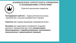 ВЗАЄМОЗВ’ЯЗОК СТРАТЕГІЧНОГО УПРАВЛІННЯ
ІЗ ІННОВАЦІЙНИМИ СТРАТЕГІЯМИ
Стратегія досягнення лідерства
Господарюючі суб'єкти – лідери регіонального ринку,
підприємства з сильною конкурентною позицією.
Стратегія має яскраво виражений інноваційний аспект.
Основою при проектуванні інноваційної складової
діяльності підприємства має стати використання
довгострокових і середньострокових запланованих
технологічних і організаційних інновацій.
 