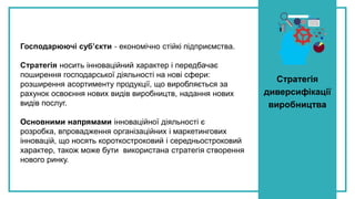 Стратегія
диверсифікації
виробництва
Господарюючі суб’єкти - економічно стійкі підприємства.
Стратегія носить інноваційний характер і передбачає
поширення господарської діяльності на нові сфери:
розширення асортименту продукції, що виробляється за
рахунок освоєння нових видів виробництв, надання нових
видів послуг.
Основними напрямами інноваційної діяльності є
розробка, впровадження організаційних і маркетингових
інновацій, що носять короткостроковий і середньостроковий
характер, також може бути використана стратегія створення
нового ринку.
 