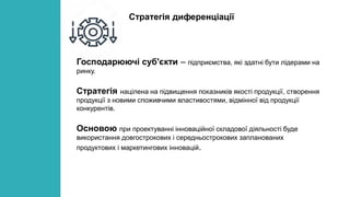 Господарюючі суб'єкти – підприємства, які здатні бути лідерами на
ринку.
Стратегія націлена на підвищення показників якості продукції, створення
продукції з новими споживчими властивостями, відмінної від продукції
конкурентів.
Основою при проектуванні інноваційної складової діяльності буде
використання довгострокових і середньострокових запланованих
продуктових і маркетингових інновацій.
Стратегія диференціації
 