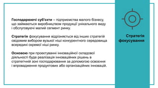 Стратегія
фокусування
Господарюючі суб'єкти – підприємства малого бізнесу,
що займаються виробництвом продукції унікального виду
і обслуговуючі малий сегмент ринку.
Стратегія фокусування відрізняється від інших стратегій
свідомим вибором вузької ніші конкурентного середовища
всередині окремої ніші ринку.
Основою при проектуванні інноваційної складової
діяльності буде реалізація інноваційних рішень в
стратегічній зоні господарювання за допомогою освоєння
і впровадження продуктових або організаційних інновацій.
 
