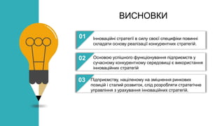 ВИСНОВКИ
01
02
03
04
Інноваційні стратегії в силу своєї специфіки повинні
складати основу реалізації конкурентних стратегій.
Основою успішного функціонування підприємств у
сучасному конкурентному середовищі є використання
інноваційних стратегій
Підприємству, націленому на зміцнення ринкових
позицій і сталий розвиток, слід розробляти стратегічне
управління з урахування інноваційних стратегій.
 