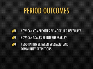 PERIOD OUTCOMES

HOW CAN COMPLEXITIES BE MODELLED USEFULLY?
HOW CAN SCALES BE INTEROPERABLE?
NEGOTIATING BETWEEN SPECIALIST AND
COMMUNITY DEFINITIONS
 