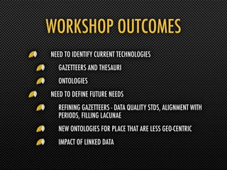 WORKSHOP OUTCOMES
NEED TO IDENTIFY CURRENT TECHNOLOGIES
  GAZETTEERS AND THESAURI
  ONTOLOGIES
NEED TO DEFINE FUTURE NEEDS
  REFINING GAZETTEERS - DATA QUALITY STDS, ALIGNMENT WITH
  PERIODS, FILLING LACUNAE
  NEW ONTOLOGIES FOR PLACE THAT ARE LESS GEO-CENTRIC
  IMPACT OF LINKED DATA
 