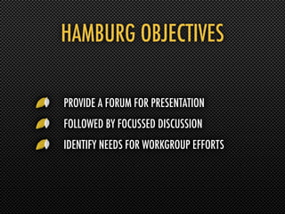HAMBURG OBJECTIVES

PROVIDE A FORUM FOR PRESENTATION
FOLLOWED BY FOCUSSED DISCUSSION
IDENTIFY NEEDS FOR WORKGROUP EFFORTS
 