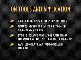 ON TOOLS AND APPLICATION
  HARA - HUTIME/HUSPACE - PERSPECTIVE ON EVENTS
  MCCLURE - NEATLINE FOR EMBEDDING EVIDENCE IN
  NARRATIVE VISUALISATION
  BYRNE - GEOGRAPHIC ANNOTATIONS PLATFORM FOR
  AUTOMATED NAME ENTITY RECOGNITION FOR NARRATIVES
  KATH - USING NLP TO MAP SPREAD OF IDEAS IN
  ANTIQUITY
 